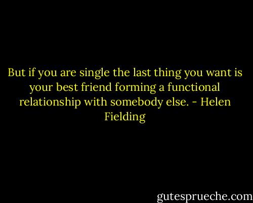 But if you are single the last thing you want is your best friend forming a functional relationship with somebody else. - Helen Fielding