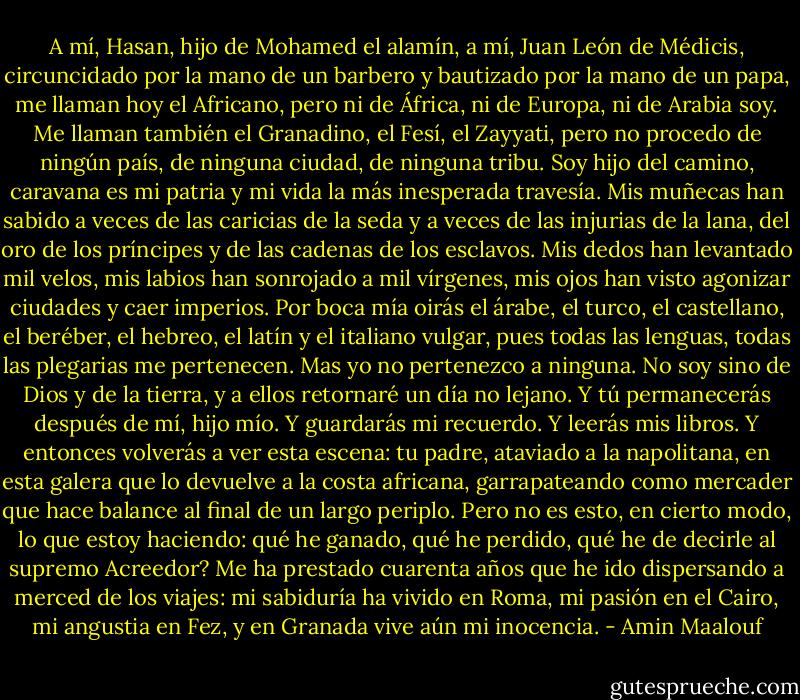 A mí, Hasan, hijo de Mohamed el alamín, a mí, Juan León de Médicis, circuncidado por la mano de un barbero y bautizado por la mano de un papa, me llaman hoy el Africano, pero ni de África, ni de Europa, ni de Arabia soy. Me llaman también el Granadino, el Fesí, el Zayyati, pero no procedo de ningún país, de ninguna ciudad, de ninguna tribu. Soy hijo del camino, caravana es mi patria y mi vida la más inesperada travesía. Mis muñecas han sabido a veces de las caricias de la seda y a veces de las injurias de la lana, del oro de los príncipes y de las cadenas de los esclavos. Mis dedos han levantado mil velos, mis labios han sonrojado a mil vírgenes, mis ojos han visto agonizar ciudades y caer imperios. Por boca mía oirás el árabe, el turco, el castellano, el beréber, el hebreo, el latín y el italiano vulgar, pues todas las lenguas, todas las plegarias me pertenecen. Mas yo no pertenezco a ninguna. No soy sino de Dios y de la tierra, y a ellos retornaré un día no lejano. Y tú permanecerás después de mí, hijo mío. Y guardarás mi recuerdo. Y leerás mis libros. Y entonces volverás a ver esta escena: tu padre, ataviado a la napolitana, en esta galera que lo devuelve a la costa africana, garrapateando como mercader que hace balance al final de un largo periplo. Pero no es esto, en cierto modo, lo que estoy haciendo: qué he ganado, qué he perdido, qué he de decirle al supremo Acreedor? Me ha prestado cuarenta años que he ido dispersando a merced de los viajes: mi sabiduría ha vivido en Roma, mi pasión en el Cairo, mi angustia en Fez, y en Granada vive aún mi inocencia. - Amin Maalouf