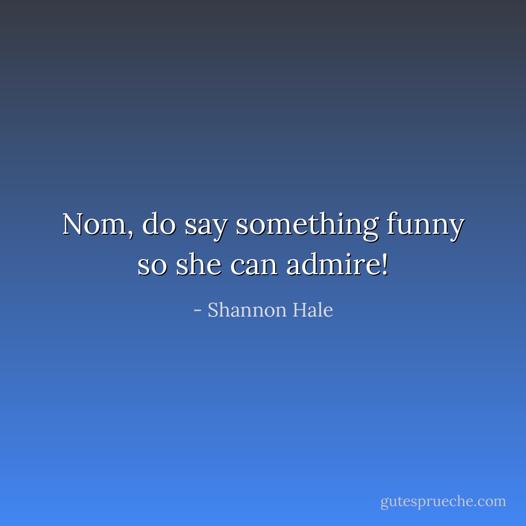 Nom, do say something funny so she can admire! - Shannon Hale