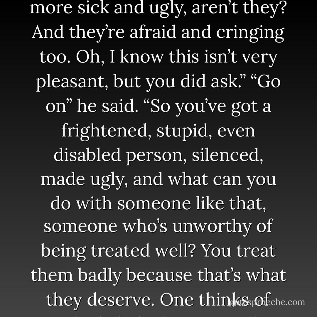 You make someone into a object of – not so much of pity as of weakness, sickness, stupidity, inefectiveness, do you see what I mean? You hit them for their stupidity and their inability to respond, and when you’ve hurt them, marked them, they’re even more sick and ugly, aren’t they? And they’re afraid and cringing too. Oh, I know this isn’t very pleasant, but you did ask.”<br />“Go on” he said.<br />“So you’ve got a frightened, stupid, even disabled person, silenced, made ugly, and what can you do with someone like that, someone who’s unworthy of being treated well? You treat them badly because that’s what they deserve. One thinks of poor little kids that no one love because they’re dirty, sovered in snot and shit, and always screaming. So you beat them because they’re hateful, they’re low, they’re sub-human. That’s all they’re good for, being hit, being reduced even further. - Ruth Rendell