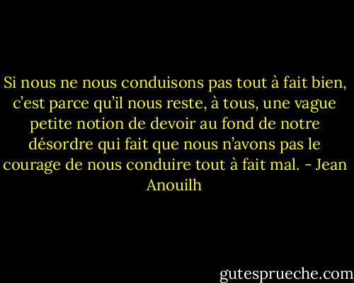 Si nous ne nous conduisons pas tout à fait bien, c’est parce qu’il nous reste, à tous, une vague petite notion de devoir au fond de notre désordre qui fait que nous n’avons pas le courage de nous conduire tout à fait mal. - Jean Anouilh
