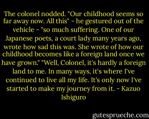 The colonel nodded. "Our childhood seems so far away now. All this" - he gestured out of the vehicle - "so much suffering. One of our Japanese poets, a court lady many years ago, wrote how sad this was. She wrote of how our childhood becomes like a foreign land once we have grown."<br />"Well, Colonel, it's hardly a foreign land to me. In many ways, it's where I've continued to live all my life. It's only now I've started to make my journey from it. - Kazuo Ishiguro