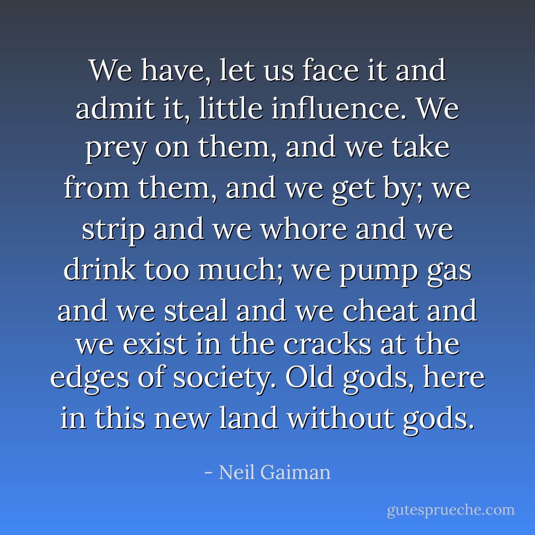 We have, let us face it and admit it, little influence. We prey on them, and we take from them, and we get by; we strip and we whore and we drink too much; we pump gas and we steal and we cheat and we exist in the cracks at the edges of society. Old gods, here in this new land without gods. - Neil Gaiman