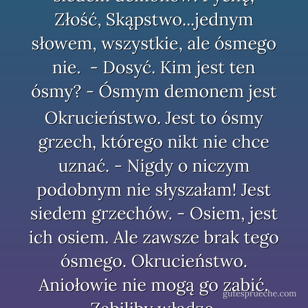- (...) Aniołowie zabijają zawsze siedem demonów: Pychę, Złość, Skąpstwo...jednym słowem, wszystkie, ale ósmego nie. <br />- Dosyć. Kim jest ten ósmy?<br />- Ósmym demonem jest Okrucieństwo. Jest to ósmy grzech, którego nikt nie chce uznać.<br />- Nigdy o niczym podobnym nie słyszałam! Jest siedem grzechów.<br />- Osiem, jest ich osiem. Ale zawsze brak tego ósmego. Okrucieństwo. Aniołowie nie mogą go zabić. Zabiliby władzę. - Alberto Manzi