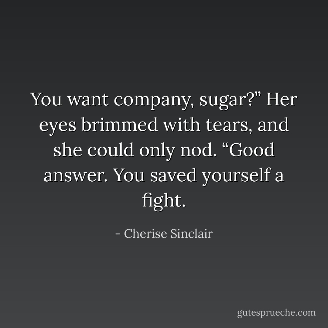 You want company, sugar?”<br />Her eyes brimmed with tears, and she could only nod.<br />“Good answer. You saved yourself a fight. - Cherise Sinclair
