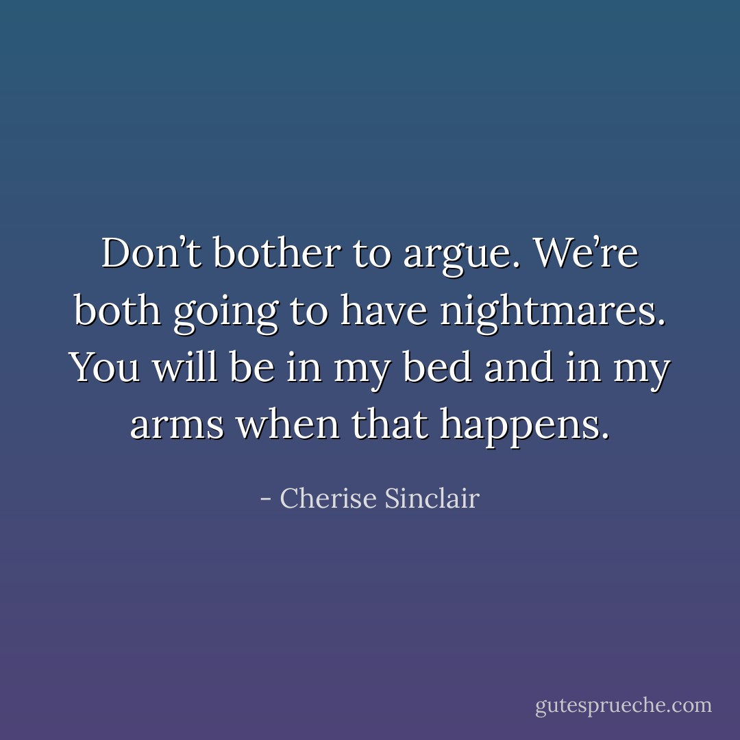 Don’t bother to argue. We’re both going to have nightmares. You will be in my bed and in my arms when that happens. - Cherise Sinclair