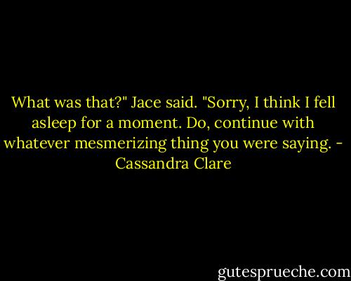 What was that?" Jace said. "Sorry, I think I fell asleep for a moment. Do, continue with whatever mesmerizing thing you were saying. - Cassandra Clare
