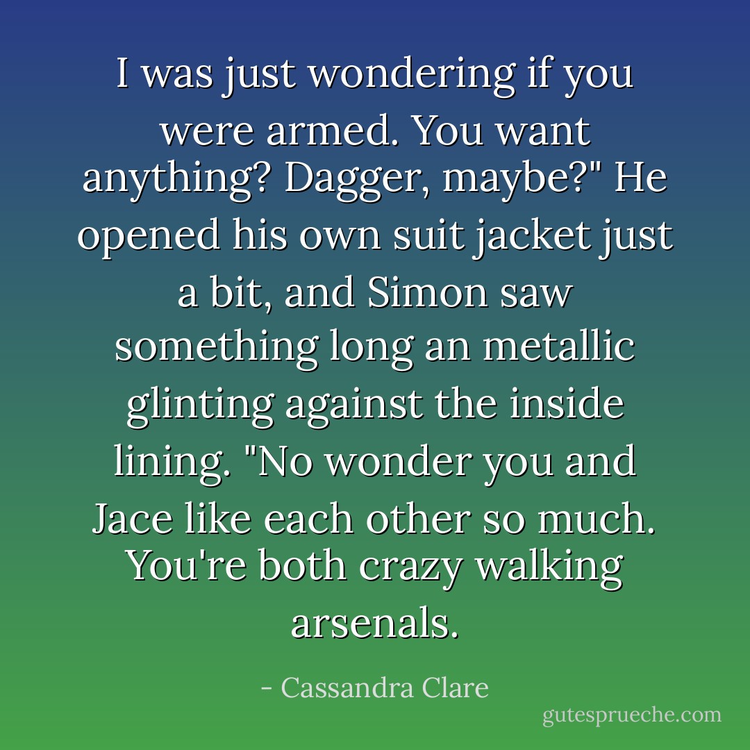I was just wondering if you were armed. You want anything? Dagger, maybe?" He opened his own suit jacket just a bit, and Simon saw something long an metallic glinting against the inside lining.<br />"No wonder you and Jace like each other so much. You're both crazy walking arsenals. - Cassandra Clare