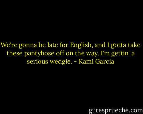 We're gonna be late for English, and I gotta take these pantyhose off on the way. I'm gettin' a serious wedgie. - Kami Garcia