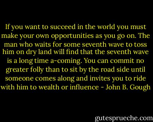 If you want to succeed in the world you must make your own opportunities as you go on. The man who waits for some seventh wave to toss him on dry land will find that the seventh wave is a long time a-coming. You can commit no greater folly than to sit by the road side until someone comes along and invites you to ride with him to wealth or influence - John B. Gough