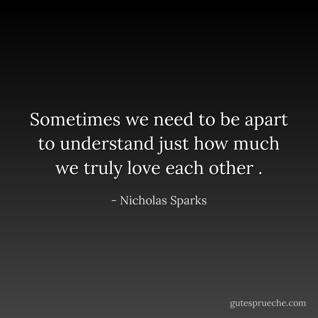Sometimes we need to be apart to understand just how much we truly love each other . - Nicholas Sparks