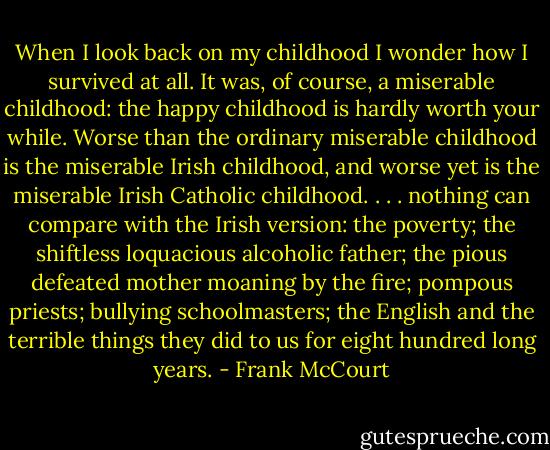 When I look back on my childhood I wonder how I survived at all. It was, of course, a miserable childhood: the happy childhood is hardly worth your while. Worse than the ordinary miserable childhood is the miserable Irish childhood, and worse yet is the miserable Irish Catholic childhood.<br />. . . nothing can compare with the Irish version: the poverty; the shiftless loquacious alcoholic father; the pious defeated mother moaning by the fire; pompous priests; bullying schoolmasters; the English and the terrible things they did to us for eight hundred long years. - Frank McCourt