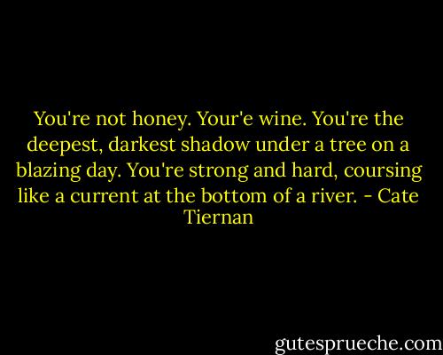 You're not honey. Your'e wine. You're the deepest, darkest shadow under a tree on a blazing day. You're strong and hard, coursing like a current at the bottom of a river. - Cate Tiernan