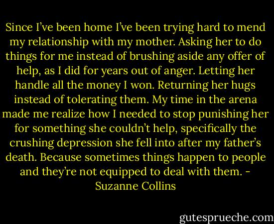 Since I’ve been home I’ve been trying hard to mend my relationship with my mother. Asking her to do things for me instead of brushing aside any offer of help, as I did for years out of anger. Letting her handle all the money I won. Returning her hugs instead of tolerating them. My time in the arena made me realize how I needed to stop punishing her for something she couldn’t help, specifically the crushing depression she fell into after my father’s death. Because sometimes things happen to people and they’re not equipped to deal with them. - Suzanne Collins