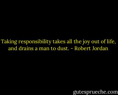 Taking responsibility takes all the joy out of life, and drains a man to dust. - Robert Jordan