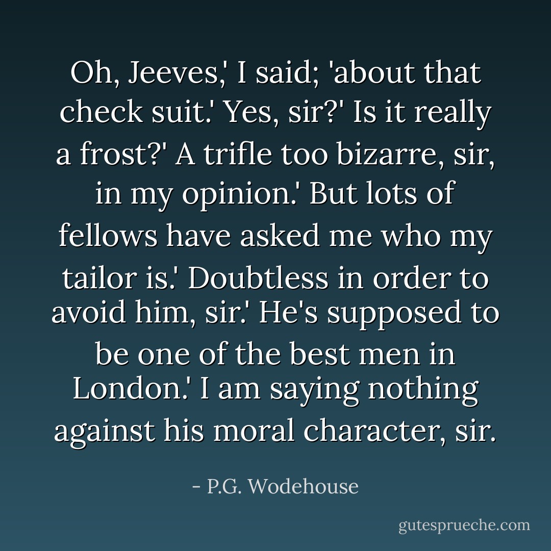 Oh, Jeeves,' I said; 'about that check suit.'<br />Yes, sir?'<br />Is it really a frost?'<br />A trifle too bizarre, sir, in my opinion.'<br />But lots of fellows have asked me who my tailor is.'<br />Doubtless in order to avoid him, sir.'<br />He's supposed to be one of the best men in London.'<br />I am saying nothing against his moral character, sir. - P.G. Wodehouse