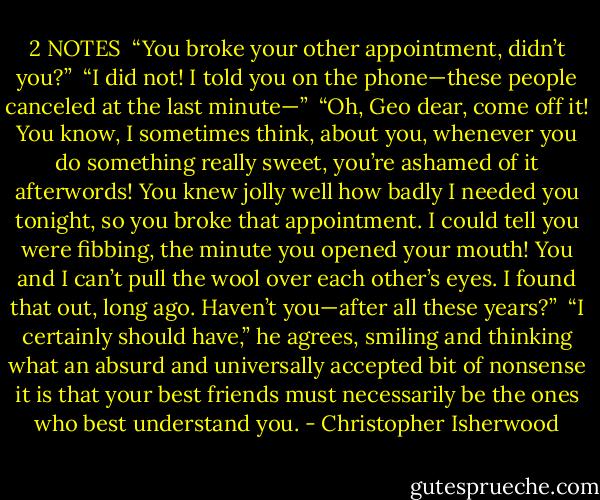 2<br />NOTES<br /><br />“You broke your other appointment, didn’t you?”<br /><br />“I did not! I told you on the phone—these people canceled at the last minute—”<br /><br />“Oh, Geo dear, come off it! You know, I sometimes think, about you, whenever you do something really sweet, you’re ashamed of it afterwords! You knew jolly well how badly I needed you tonight, so you broke that appointment. I could tell you were fibbing, the minute you opened your mouth! You and I can’t pull the wool over each other’s eyes. I found that out, long ago. Haven’t you—after all these years?”<br /><br />“I certainly should have,” he agrees, smiling and thinking what an absurd and universally accepted bit of nonsense it is that your best friends must necessarily be the ones who best understand you. - Christopher Isherwood