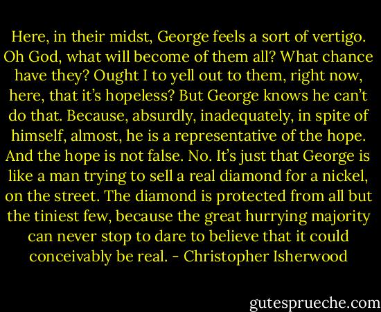 Here, in their midst, George feels a sort of vertigo. Oh God, what will become of them all? What chance have they? Ought I to yell out to them, right now, here, that it’s hopeless? But George knows he can’t do that. Because, absurdly, inadequately, in spite of himself, almost, he is a representative of the hope. And the hope is not false. No. It’s just that George is like a man trying to sell a real diamond for a nickel, on the street. The diamond is protected from all but the tiniest few, because the great hurrying majority can never stop to dare to believe that it could conceivably be real. - Christopher Isherwood