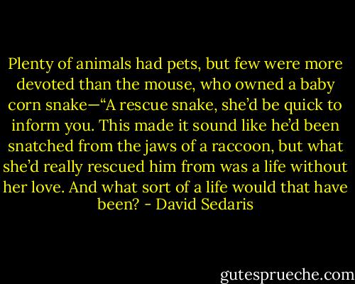 Plenty of animals had pets, but few were more devoted than the mouse, who owned a baby corn snake—“A rescue snake, she’d be quick to inform you. This made it sound like he’d been snatched from the jaws of a raccoon, but what she’d really rescued him from was a life without her love. And what sort of a life would that have been? - David Sedaris