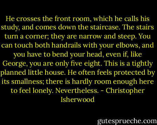 He crosses the front room, which he calls his study, and comes down the staircase. The stairs turn a corner; they are narrow and steep. You can touch both handrails with your elbows, and you have to bend your head, even if, like George, you are only five eight. This is a tightly planned little house. He often feels protected by its smallness; there is hardly room enough here to feel lonely. Nevertheless. - Christopher Isherwood
