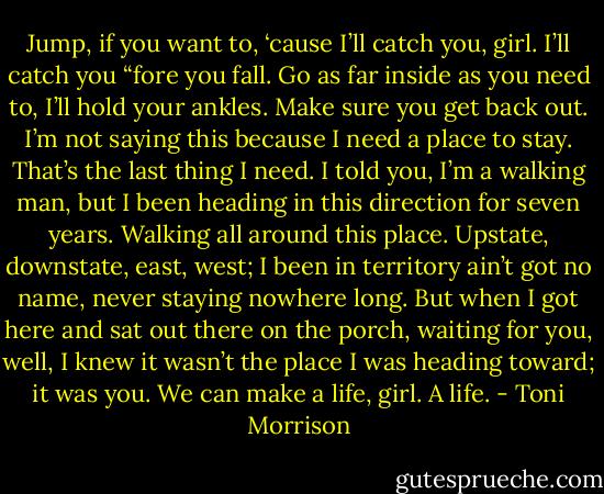 Jump, if you want to, ‘cause I’ll catch you, girl. I’ll catch you “fore you fall. Go as far inside as you need to, I’ll hold your ankles. Make sure you get back out. I’m not saying this because I need a place to stay. That’s the last thing I need. I told you, I’m a walking man, but I been heading in this direction for seven years. Walking all around this place. Upstate, downstate, east, west; I been in territory ain’t got no name, never staying nowhere long. But when I got here and sat out there on the porch, waiting for you, well, I knew it wasn’t the place I was heading toward; it was you. We can make a life, girl. A life. - Toni Morrison