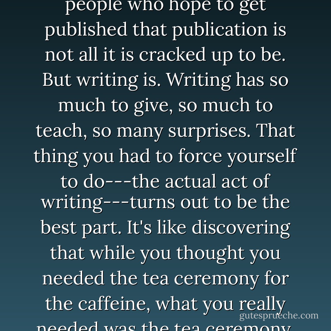 I still encourage anyone who feels at all compelled to write to do so. I just try to warn people who hope to get published that publication is not all it is cracked up to be. But writing is. Writing has so much to give, so much to teach, so many surprises. That thing you had to force yourself to do---the actual act of writing---turns out to be the best part. It's like discovering that while you thought you needed the tea ceremony for the caffeine, what you really needed was the tea ceremony. The act of writing turns out to be its own reward. - Anne Lamott