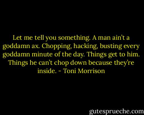 Let me tell you something. A man ain’t a goddamn ax. Chopping, hacking, busting every goddamn minute of the day. Things get to him. Things he can’t chop down because they’re inside. - Toni Morrison