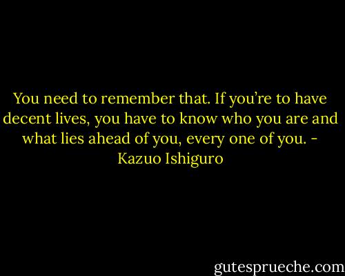 You need to remember that. If you’re to have decent lives, you have to know who you are and what lies ahead of you, every one of you. - Kazuo Ishiguro