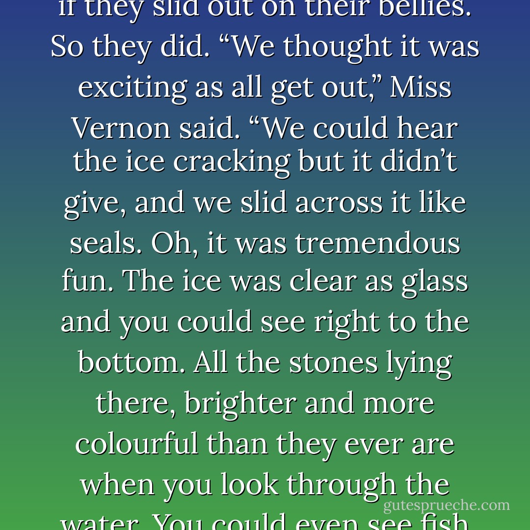 The lake hadn’t been frozen long and of all them had been expressly forbidden to go out on it, but Norman Pye, who was older than the rest of them, said that it would be safe if they slid out on their bellies. So they did. “We thought it was exciting as all get out,” Miss Vernon said. “We could hear the ice cracking but it didn’t give, and we slid across it like seals. Oh, it was tremendous fun. The ice was clear as glass and you could see right to the bottom. All the stones lying there, brighter and more colourful than they ever are when you look through the water. You could even see fish swimming about. And then all at once there was this loud crack and the whole sheet gave way, and there we were in the water. - Mary Lawson