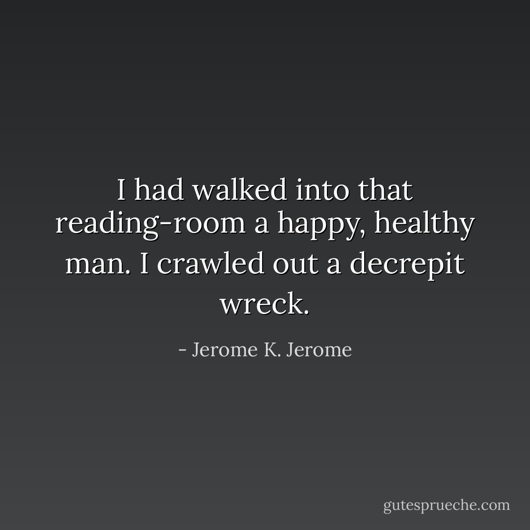 I had walked into that reading-room a happy, healthy man. I crawled out a decrepit wreck. - Jerome K. Jerome