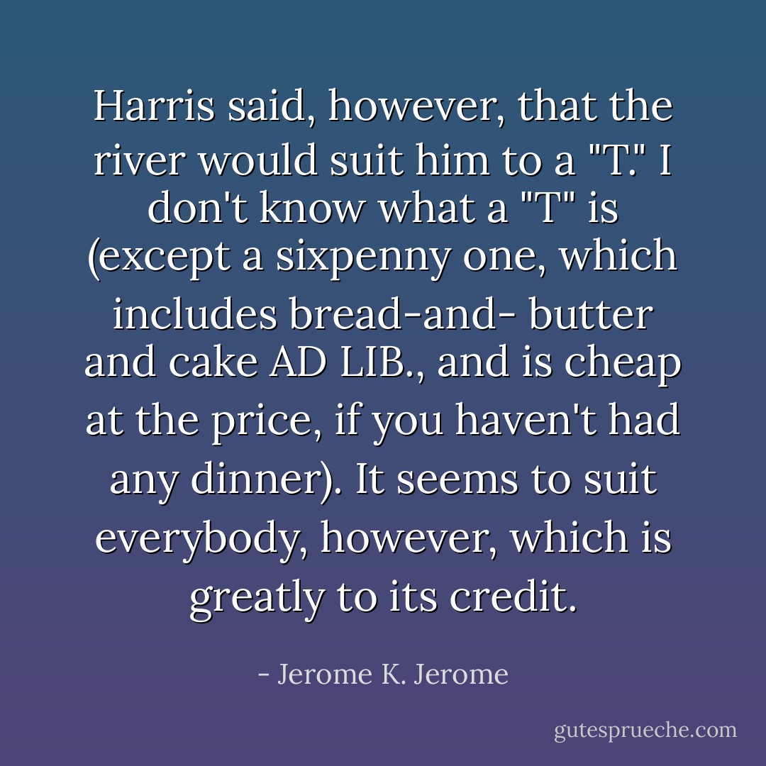 Harris said, however, that the river would suit him to a "T." I don't know what a "T" is (except a sixpenny one, which includes bread-and- butter and cake AD LIB., and is cheap at the price, if you haven't had any dinner). It seems to suit everybody, however, which is greatly to its credit. - Jerome K. Jerome