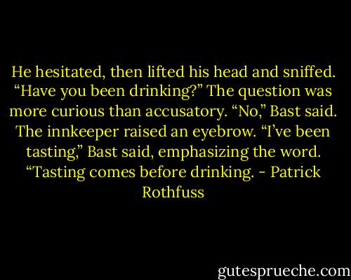 He hesitated, then lifted his head and sniffed. “Have you been drinking?” The question was more curious than accusatory. “No,” Bast said. The innkeeper raised an eyebrow. “I’ve been tasting,” Bast said, emphasizing the word. “Tasting comes before drinking. - Patrick Rothfuss