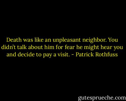 Death was like an unpleasant neighbor. You didn’t talk about him for fear he might hear you and decide to pay a visit. - Patrick Rothfuss