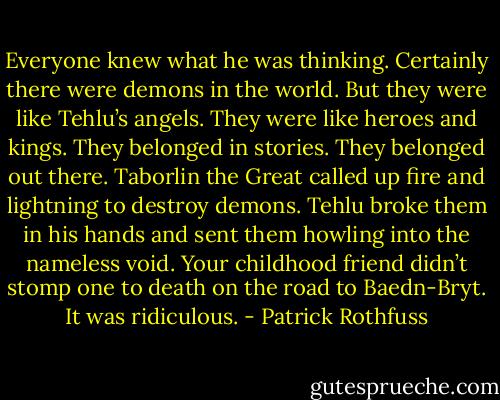 Everyone knew what he was thinking. Certainly there were demons in the world. But they were like Tehlu’s angels. They were like heroes and kings. They belonged in stories. They belonged out there. Taborlin the Great called up fire and lightning to destroy demons. Tehlu broke them in his hands and sent them howling into the nameless void. Your childhood friend didn’t stomp one to death on the road to Baedn-Bryt. It was ridiculous. - Patrick Rothfuss