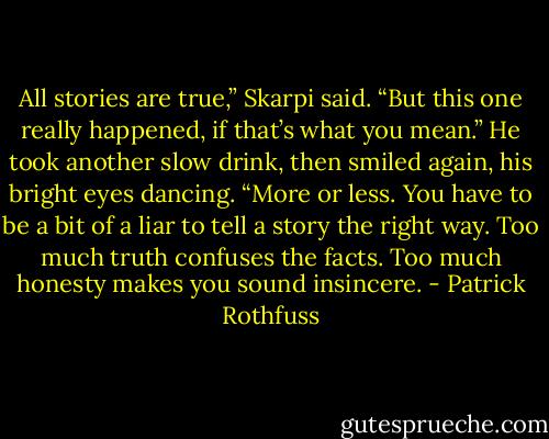 All stories are true,” Skarpi said. “But this one really happened, if that’s what you mean.” He took another slow drink, then smiled again, his bright eyes dancing. “More or less. You have to be a bit of a liar to tell a story the right way. Too much truth confuses the facts. Too much honesty makes you sound insincere. - Patrick Rothfuss
