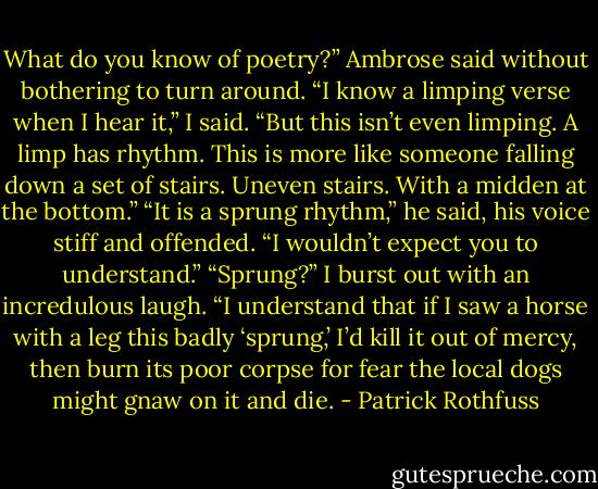 What do you know of poetry?” Ambrose said without bothering to turn around. “I know a limping verse when I hear it,” I said. “But this isn’t even limping. A limp has rhythm. This is more like someone falling down a set of stairs. Uneven stairs. With a midden at the bottom.” “It is a sprung rhythm,” he said, his voice stiff and offended. “I wouldn’t expect you to understand.” “Sprung?” I burst out with an incredulous laugh. “I understand that if I saw a horse with a leg this badly ‘sprung,’ I’d kill it out of mercy, then burn its poor corpse for fear the local dogs might gnaw on it and die. - Patrick Rothfuss