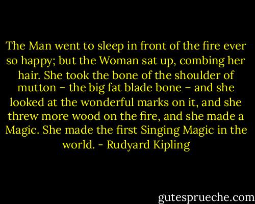 The Man went to sleep in front of the fire ever so happy; but the Woman sat up, combing her hair. She took the bone of the shoulder of mutton – the big fat blade bone – and she looked at the wonderful marks on it, and she threw more wood on the fire, and she made a Magic. She made the first Singing Magic in the world. - Rudyard Kipling