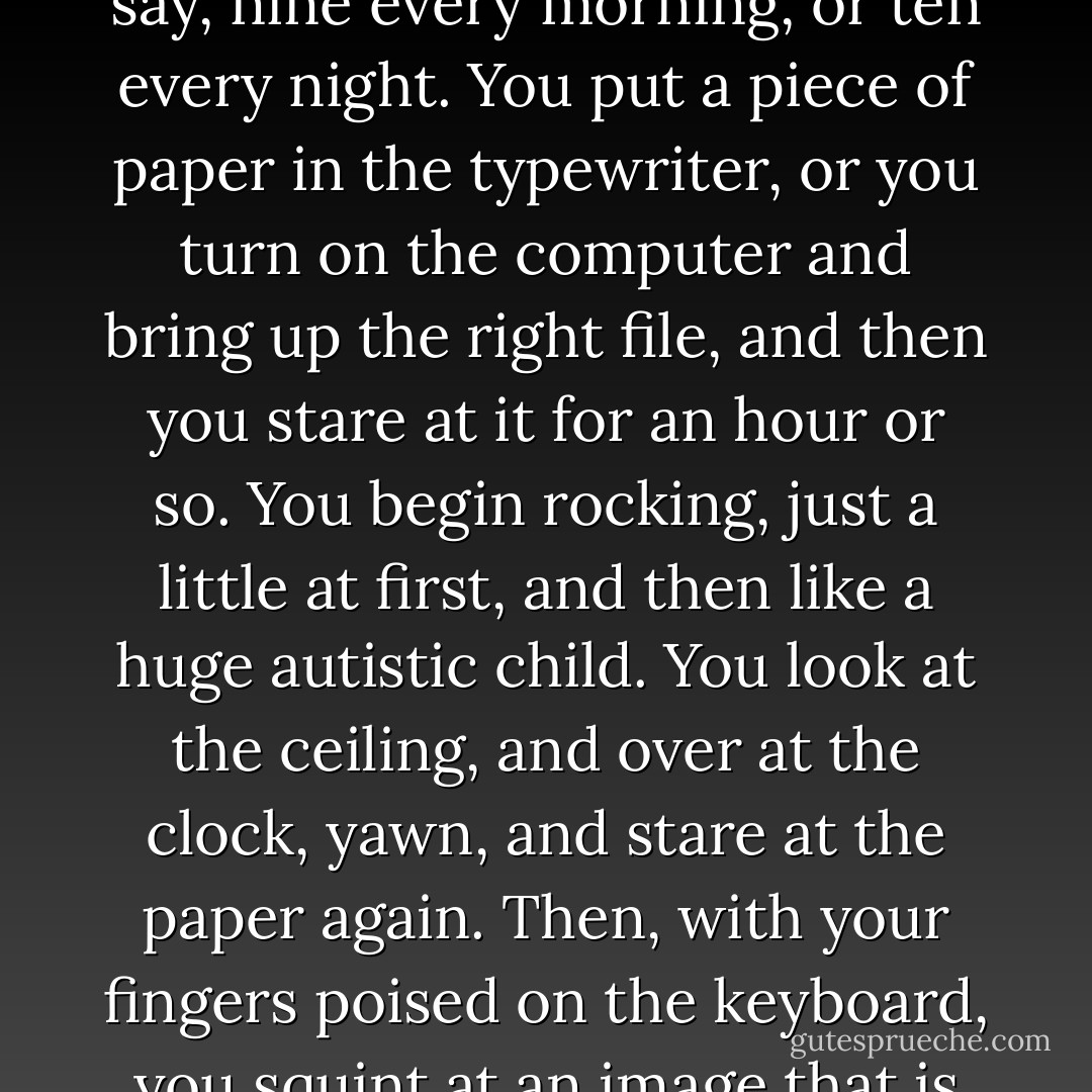 But how?" my students ask. "How do you actually do it?" <br />You sit down, I say. You try to sit down at approximately the same time every day. This is how you train your unconscious to kick in for you creatively. So you sit down at, say, nine every morning, or ten every night. You put a piece of paper in the typewriter, or you turn on the computer and bring up the right file, and then you stare at it for an hour or so. You begin rocking, just a little at first, and then like a huge autistic child. You look at the ceiling, and over at the clock, yawn, and stare at the paper again. Then, with your fingers poised on the keyboard, you squint at an image that is forming in your mind -- a scene, a locale, a character, whatever -- and you try to quiet your mind so you can hear what that landscape or character has to say above the other voices in your mind. - Anne Lamott