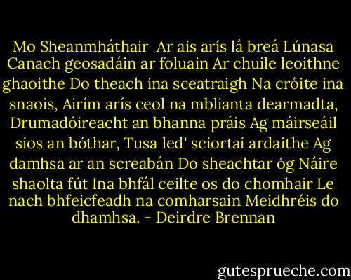 Mo Sheanmháthair<br /><br />Ar ais arís lá breá Lúnasa<br />Canach geosadáin ar foluain<br />Ar chuile leoithne ghaoithe<br />Do theach ina sceatraigh<br />Na cróite ina snaois,<br />Airím arís ceol na mblianta dearmadta,<br />Drumadóireacht an bhanna práis<br />Ag máirseáil síos an bóthar,<br />Tusa led' sciortaí ardaithe<br />Ag damhsa ar an screabán<br />Do sheachtar óg<br />Náire shaolta fút<br />Ina bhfál ceilte os do chomhair<br />Le nach bhfeicfeadh na comharsain<br />Meidhréis do dhamhsa. - Deirdre Brennan