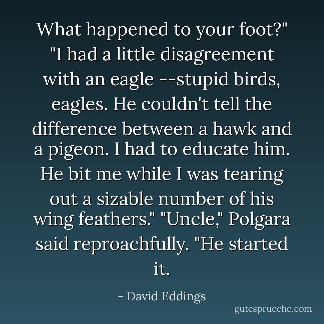 What happened to your foot?"<br />"I had a little disagreement with an eagle --stupid birds, eagles. He couldn't tell the difference between a hawk and a pigeon. I had to educate him. He bit me while I was tearing out a sizable number of his wing feathers."<br />"Uncle," Polgara said reproachfully.<br />"He started it. - David Eddings