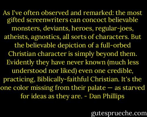As I've often observed and remarked: the most gifted screenwriters can concoct believable monsters, deviants, heroes, regular-joes, atheists, agnostics, all sorts of characters. But the believable depiction of a full-orbed Christian character is simply beyond them. Evidently they have never known (much less understood nor liked) even one credible, practicing, Biblically-faithful Christian. It's the one color missing from their palate — as starved for ideas as they are. - Dan Phillips