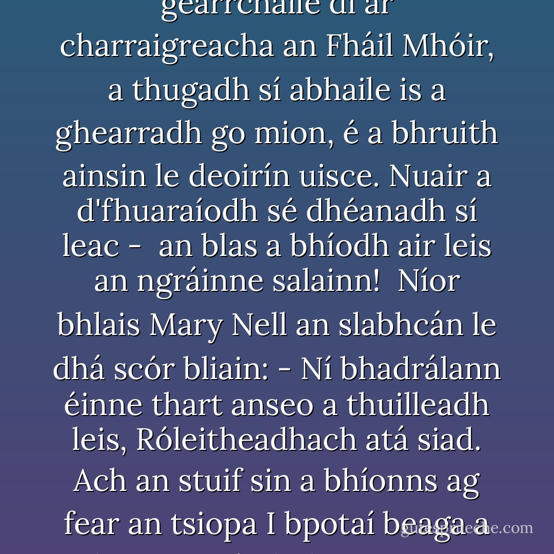 Beatha<br />- <i>do Mháire Mhic Amhlaoibh,<br />An Fál Mór, Co. Mhaigh Eo.</i><br /><br /><i> - Níor airigh tú caint ar an slabhcán? - </i><br />arsa Mary Nell le hiontas,<br />an slabhcán a bhailíodh sí ina gearrchaile di<br />ar charraigreacha an Fháil Mhóir,<br />a thugadh sí abhaile<br />is a ghearradh go mion, é a bhruith ainsin le deoirín uisce.<br />Nuair a d'fhuaraíodh sé dhéanadh sí leac - <br />an blas a bhíodh air leis an ngráinne salainn!<br /><br />Níor bhlais Mary Nell an slabhcán le dhá scór bliain:<br /><i>- Ní bhadrálann éinne thart anseo a thuilleadh leis,<br />Róleitheadhach atá siad.<br />Ach an stuif sin a bhíonns ag fear an tsiopa<br />I bpotaí beaga a thigeann sé, dath pinc air - </i><br />'Yoghurt?'<br />- <i>Yoghurt. Yoghurt!<br />M'anam go liveálfainn ar an stuif sin.<br />M'anam go liveálfainn air. - </i> - Tadhg Mac Dhonnagáin