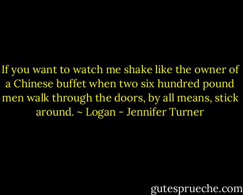 If you want to watch me shake like the owner of a<br />Chinese buffet when two six hundred pound men walk through the doors, by<br />all means, stick around. ~ Logan - Jennifer Turner
