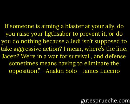 If someone is aiming a blaster at your ally, do you raise your ligthsaber to prevent it, or do you do nothing because a Jedi isn’t supposed to take aggressive action? I mean, where’s the line, Jacen? We’re in a war for survival , and defense sometimes means having to eliminate the opposition.” <br />-Anakin Solo - James Luceno