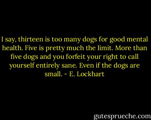 I say, thirteen is too many dogs for good mental health. Five is pretty much the limit. More than five dogs and you forfeit your right to call yourself entirely sane.<br />Even if the dogs are small. - E. Lockhart