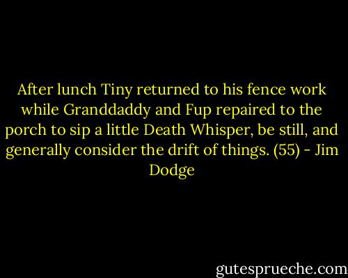 After lunch Tiny returned to his fence work while Granddaddy and Fup repaired to the porch to sip a little Death Whisper, be still, and generally consider the drift of things. (55) - Jim Dodge