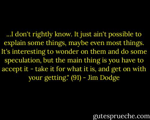 ...I don't rightly know. It just ain't possible to explain some things, maybe even most things. It's interesting to wonder on them and do some speculation, but the main thing is you have to accept it - take it for what it is, and get on with your getting." (91) - Jim Dodge