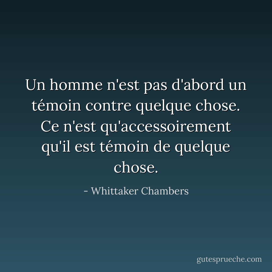 Un homme n'est pas d'abord un témoin contre quelque chose. Ce n'est qu'accessoirement qu'il est témoin de quelque chose. - Whittaker Chambers