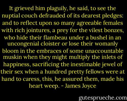 It grieved him plaguily, he said, to see the nuptial couch defrauded of its dearest pledges: and to reflect upon so many agreeable females with rich jointures, a prey for the vilest bonzes, who hide their flambeau under a bushel in an uncongenial cloister or lose their womanly bloom in the embraces of some unaccountable muskin when they might multiply the inlets of happiness, sacrificing the inestimable jewel of their sex when a hundred pretty fellows were at hand to caress, this, he assured them, made his heart weep. - James Joyce