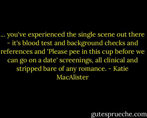 ... you've experienced the single scene out there - it's blood test and background checks and references and 'Please pee in this cup before we can go on a date' screenings, all clinical and stripped bare of any romance. - Katie MacAlister